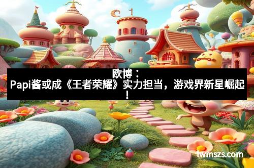 欧博：Papi酱或成《王者荣耀》实力担当，游戏界新星崛起！