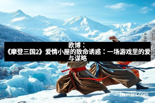 欧博：《摩登三国2》爱情小屋的致命诱惑：一场游戏里的爱与谋略